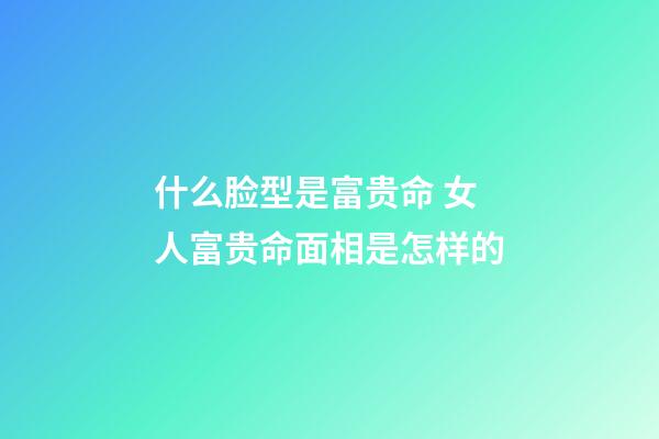 什么脸型是富贵命 女人富贵命面相是怎样的